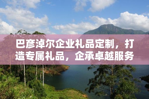 巴彦淖尔企业礼品定制，打造专属礼品，企承卓越服务